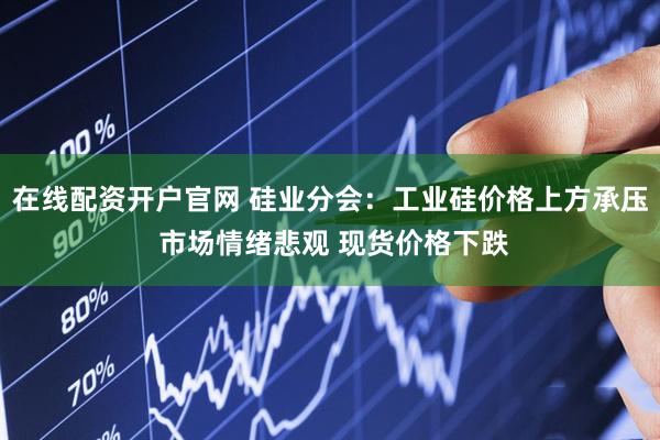 在线配资开户官网 硅业分会：工业硅价格上方承压 市场情绪悲观 现货价格下跌