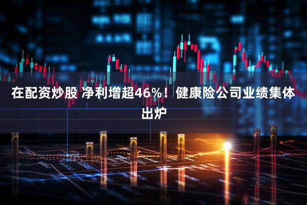 在配资炒股 净利增超46%！健康险公司业绩集体出炉