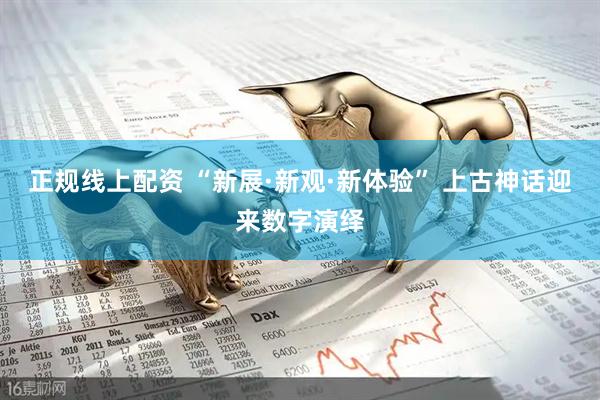 正规线上配资 “新展·新观·新体验” 上古神话迎来数字演绎