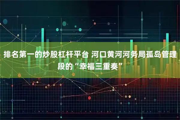 排名第一的炒股杠杆平台 河口黄河河务局孤岛管理段的“幸福三重奏”