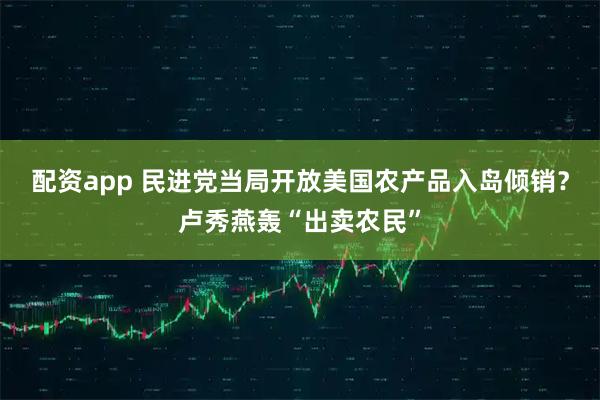 配资app 民进党当局开放美国农产品入岛倾销？卢秀燕轰“出卖农民”