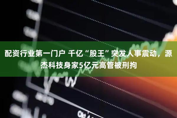 配资行业第一门户 千亿“股王”突发人事震动，源杰科技身家5亿元高管被刑拘
