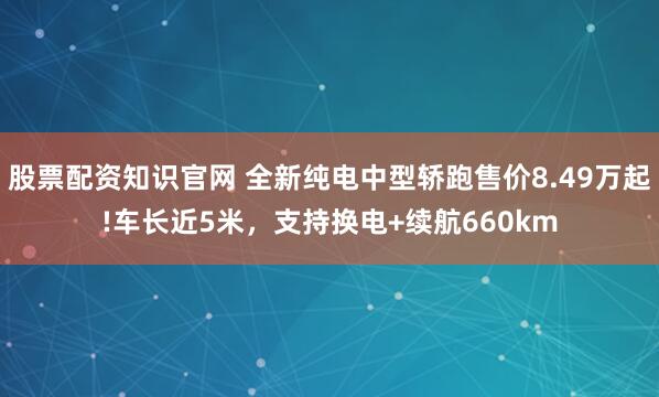 股票配资知识官网 全新纯电中型轿跑售价8.49万起!车长近5米，支持换电+续航660km