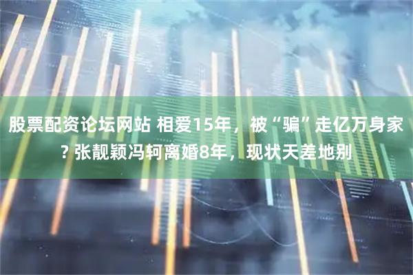 股票配资论坛网站 相爱15年，被“骗”走亿万身家? 张靓颖冯轲离婚8年，现状天差地别