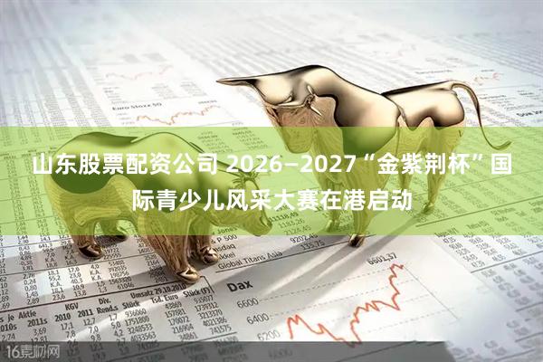 山东股票配资公司 2026—2027“金紫荆杯”国际青少儿风采大赛在港启动