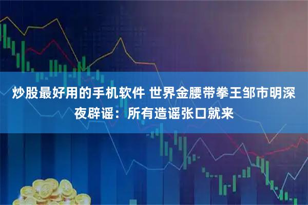 炒股最好用的手机软件 世界金腰带拳王邹市明深夜辟谣：所有造谣张口就来