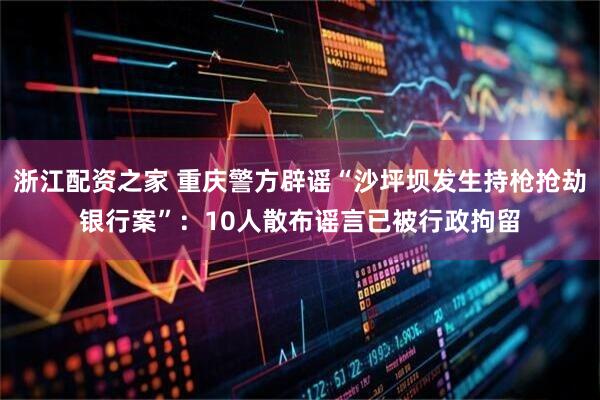 浙江配资之家 重庆警方辟谣“沙坪坝发生持枪抢劫银行案”：10人散布谣言已被行政拘留