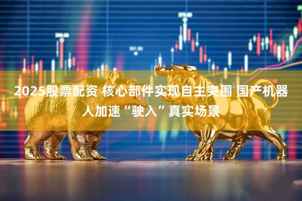 2025股票配资 核心部件实现自主突围 国产机器人加速“驶入”真实场景