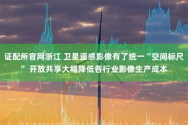 证配所官网浙江 卫星遥感影像有了统一“空间标尺” 开放共享大幅降低各行业影像生产成本