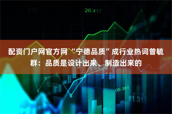 配资门户网官方网 “宁德品质”成行业热词曾毓群：品质是设计出来、制造出来的
