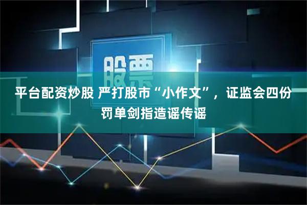 平台配资炒股 严打股市“小作文”，证监会四份罚单剑指造谣传谣