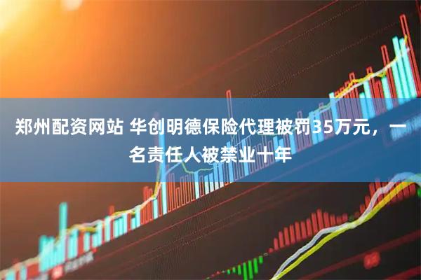 郑州配资网站 华创明德保险代理被罚35万元，一名责任人被禁业十年