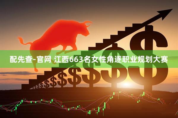 配先查-官网 江西663名女性角逐职业规划大赛