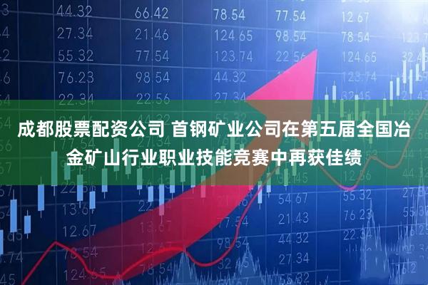 成都股票配资公司 首钢矿业公司在第五届全国冶金矿山行业职业技能竞赛中再获佳绩